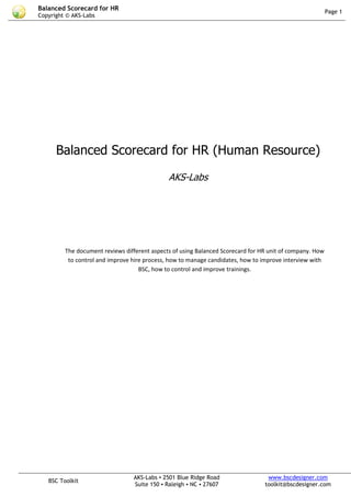 Balanced Scorecard for HR                                                                                 Page 1
Copyright © AKS-Labs




      Balanced Scorecard for HR (Human Resource)

                                              AKS-Labs




         The document reviews different aspects of using Balanced Scorecard for HR unit of company. How
          to control and improve hire process, how to manage candidates, how to improve interview with
                                    BSC, how to control and improve trainings.




                                 AKS-Labs ▪ 2501 Blue Ridge Road                  www.bscdesigner.com
   BSC Toolkit
                                 Suite 150 ▪ Raleigh ▪ NC ▪ 27607                toolkit@bscdesigner.com
 