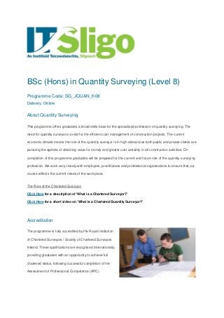 BSc (Hons) in Quantity Surveying (Level 8)
Programme Code: SG_JQUAN_K08
Delivery: Online
About Quantity Surveying
This programme offers graduates a broad skills base for the specialised profession of quantity surveying. The
need for quantity surveyors is vital for the efficient cost management of construction projects. The current
economic climate means the role of the quantity surveyor is in high demand as both public and private clients are
pursuing the agenda of obtaining value for money and greater cost certainty in all construction activities. On
completion of this programme graduates will be prepared for the current and future role of the quantity surveying
profession. We work very closely with employers, practitioners and professional organisations to ensure that our
course reflects the current needs of the work place.
The Role of the Chartered Surveyor:
Click Here for a description of ‘What is a Chartered Surveyor?’
Click Here for a short video on ‘What is a Chartered Quantity Surveyor?’
Accreditation
The programme is fully accredited by the Royal Institution
of Chartered Surveyors / Society of Chartered Surveyors
Ireland. These qualifications are recognised internationally,
providing graduates with an opportunity to achieve full
chartered status, following successful completion of the
Assessment of Professional Competence (APC).
 