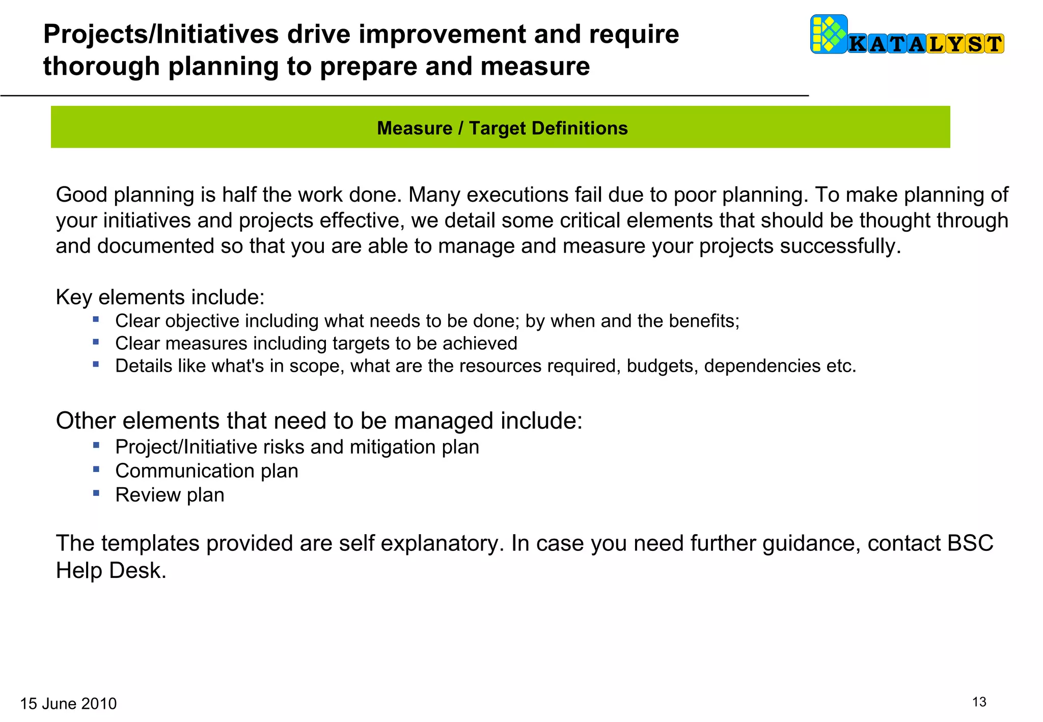 Projects/Initiatives  drive improvement and require thorough planning to prepare and measure Good planning is half the work done. Many executions fail due to poor planning. To make planning of your initiatives and projects effective, we detail some critical elements that should be thought through and documented so that you are able to manage and measure your projects successfully. Key elements include: Clear objective including what needs to be done; by when and the benefits;  Clear measures including targets to be achieved Details like what's in scope, what are the resources required, budgets, dependencies etc. Other elements that need to be managed include: Project/Initiative risks and mitigation plan Communication plan Review plan The templates provided are self explanatory. In case you need further guidance, contact BSC Help Desk. Measure / Target Definitions 