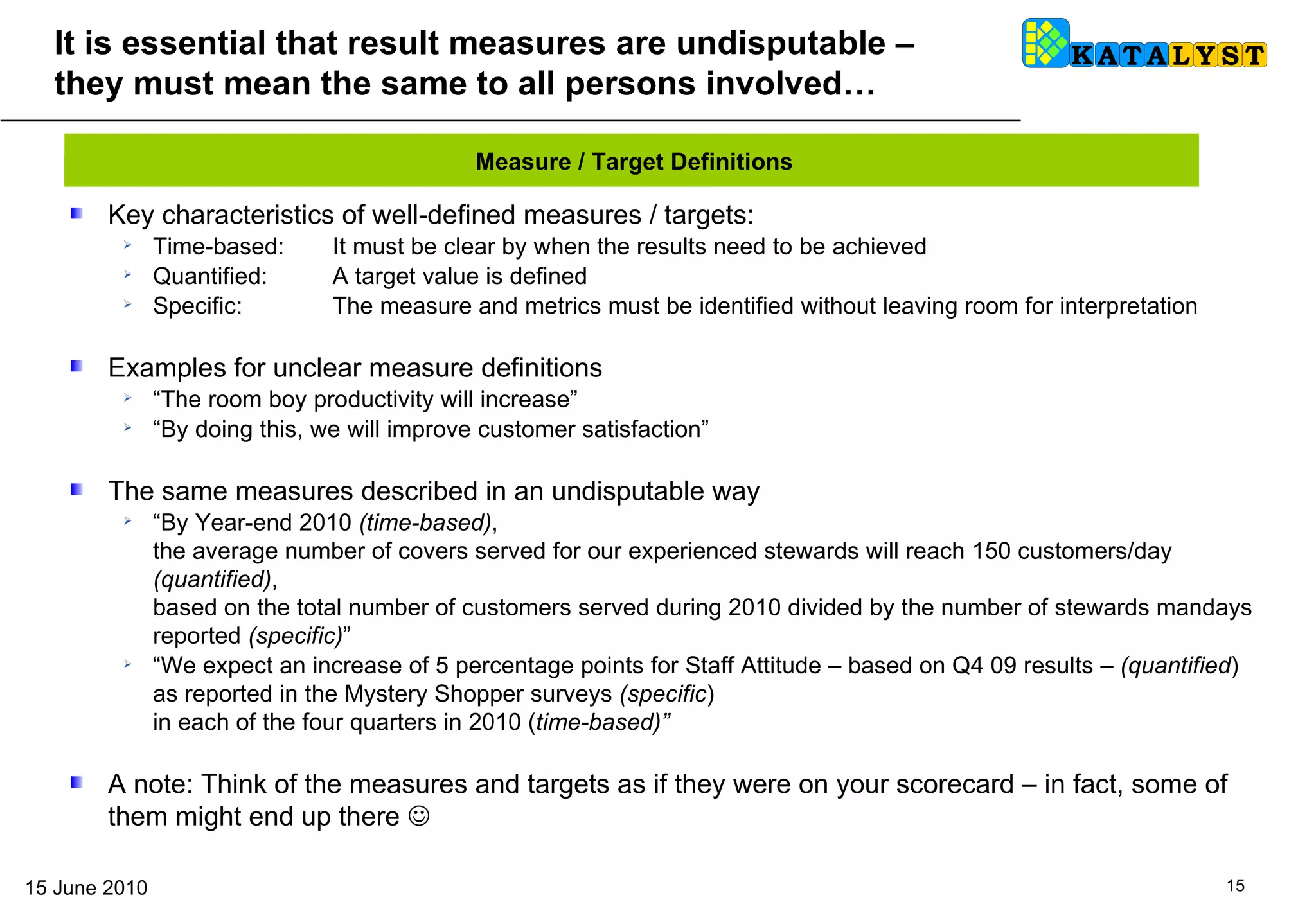 It is essential that result measures are undisputable – they must mean the same to all persons involved… Key characteristics of well-defined measures / targets: Time-based:  It must be clear by when the results need to be achieved Quantified: A target value is defined Specific:  The measure and metrics must be identified without leaving room for interpretation  Examples for unclear measure definitions “ The room boy productivity will increase” “ By doing this, we will improve customer satisfaction” The same measures described in an undisputable way “ By Year-end 2010  (time-based) ,  the average number of covers served for our experienced stewards will reach 150 customers/day  (quantified) ,  based on the total number of customers served during 2010 divided by the number of stewards mandays reported  (specific) ” “ We expect an increase of 5 percentage points for Staff Attitude – based on Q4 09 results –  (quantified )  as reported in the Mystery Shopper surveys  (specific )  in each of the four quarters in 2010 ( time-based)” A note: Think of the measures and targets as if they were on your scorecard – in fact, some of them might end up there   Measure / Target Definitions 