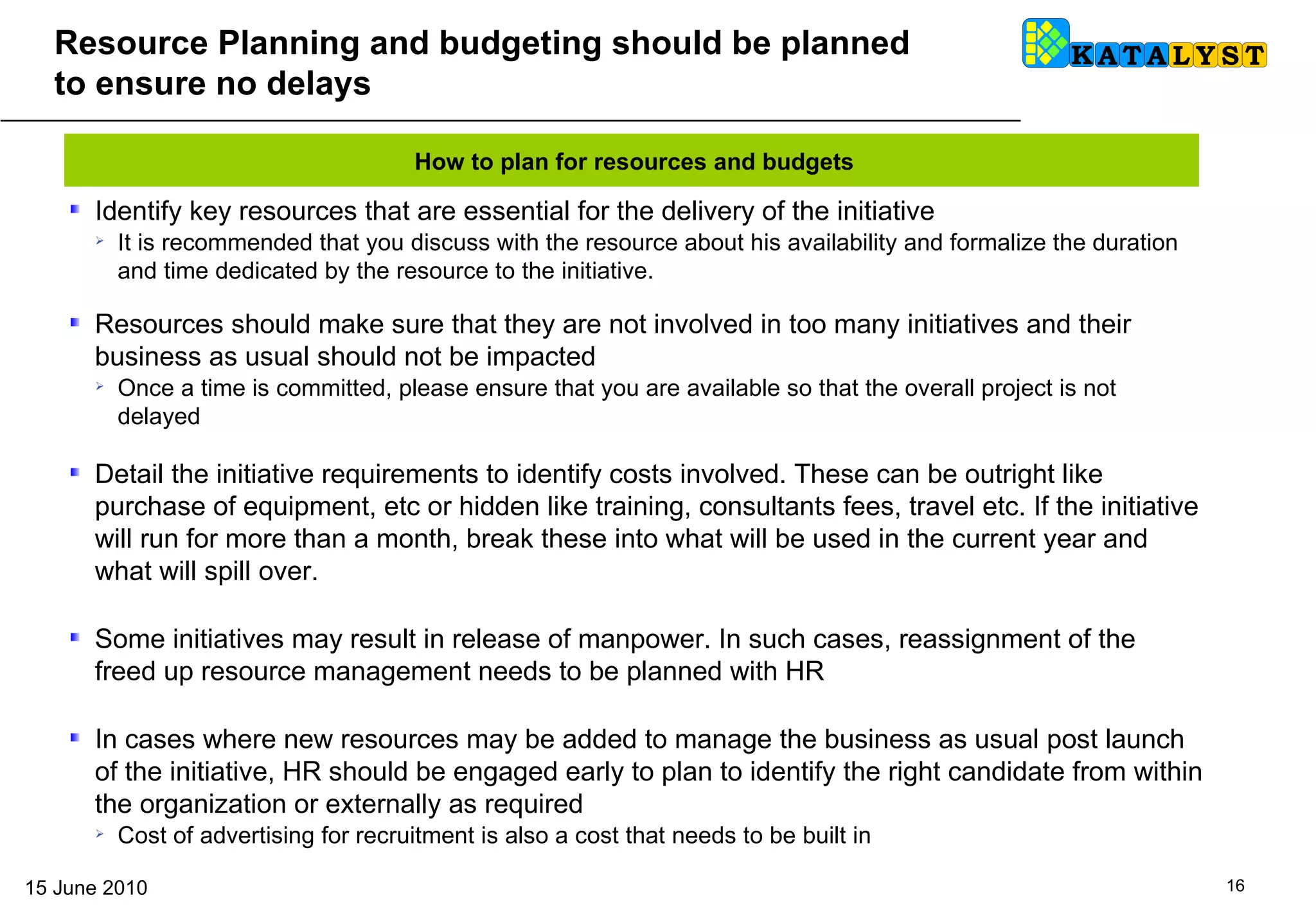 Resource Planning and budgeting should be planned to ensure no delays  Identify key resources that are essential for the delivery of the initiative It is recommended that you discuss with the resource about his availability and formalize the duration and time dedicated by the resource to the initiative.  Resources should make sure that they are not involved in too many initiatives and their business as usual should not be impacted Once a time is committed, please ensure that you are available so that the overall project is not delayed Detail the initiative requirements to identify costs involved. These can be outright like purchase of equipment, etc or hidden like training, consultants fees, travel etc. If the initiative will run for more than a month, break these into what will be used in the current year and what will spill over.  Some initiatives may result in release of manpower. In such cases, reassignment of the freed up resource management needs to be planned with HR In cases where new resources may be added to manage the business as usual post launch of the initiative, HR should be engaged early to plan to identify the right candidate from within the organization or externally as required Cost of advertising for recruitment is also a cost that needs to be built in How to plan for resources and budgets 