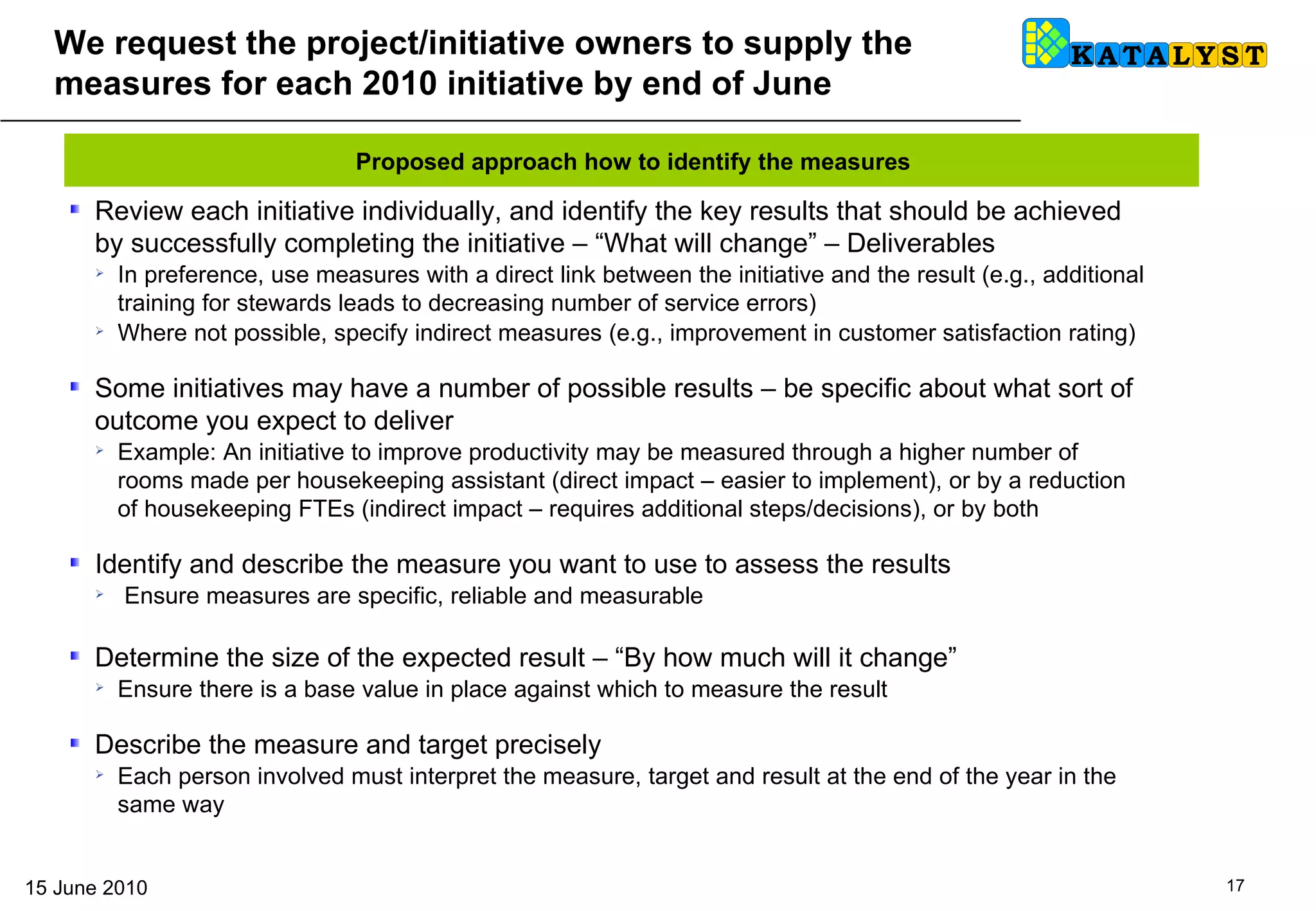 We request the project/initiative owners to supply the measures for each 2010 initiative by end of June Review each initiative individually, and identify the key results that should be achieved by successfully completing the initiative – “What will change” – Deliverables In preference, use measures with a direct link between the initiative and the result (e.g., additional training for stewards leads to decreasing number of service errors) Where not possible, specify indirect measures (e.g., improvement in customer satisfaction rating)  Some initiatives may have a number of possible results – be specific about what sort of outcome you expect to deliver Example: An initiative to improve productivity may be measured through a higher number of rooms made per housekeeping assistant (direct impact – easier to implement), or by a reduction of housekeeping FTEs (indirect impact – requires additional steps/decisions), or by both Identify and describe the measure you want to use to assess the results Ensure measures are specific, reliable and measurable Determine the size of the expected result – “By how much will it change” Ensure there is a base value in place against which to measure the result Describe the measure and target precisely Each person involved must interpret the measure, target and result at the end of the year in the same way Proposed approach how to identify the measures 