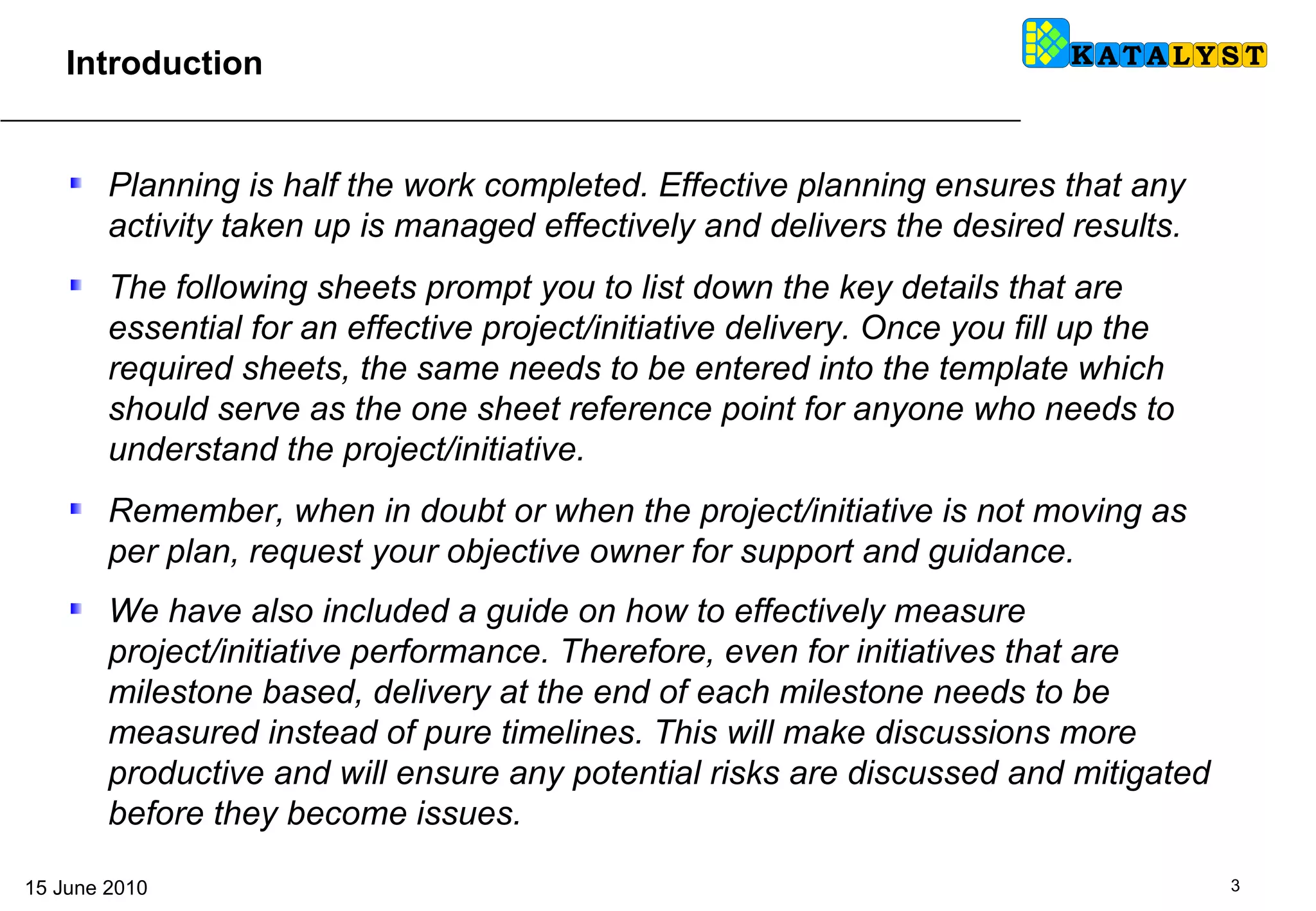 Planning is half the work completed. Effective planning ensures that any activity taken up is managed effectively and delivers the desired results. The following sheets prompt you to list down the key details that are essential for an effective project/initiative delivery. Once you fill up the required sheets, the same needs to be entered into the template which should serve as the one sheet reference point for anyone who needs to understand the project/initiative. Remember, when in doubt or when the project/initiative is not moving as per plan, request your objective owner for support and guidance. We have also included a guide on how to effectively measure project/initiative performance. Therefore, even for initiatives that are milestone based, delivery at the end of each milestone needs to be measured instead of pure timelines. This will make discussions more productive and will ensure any potential risks are discussed and mitigated before they become issues. Introduction 