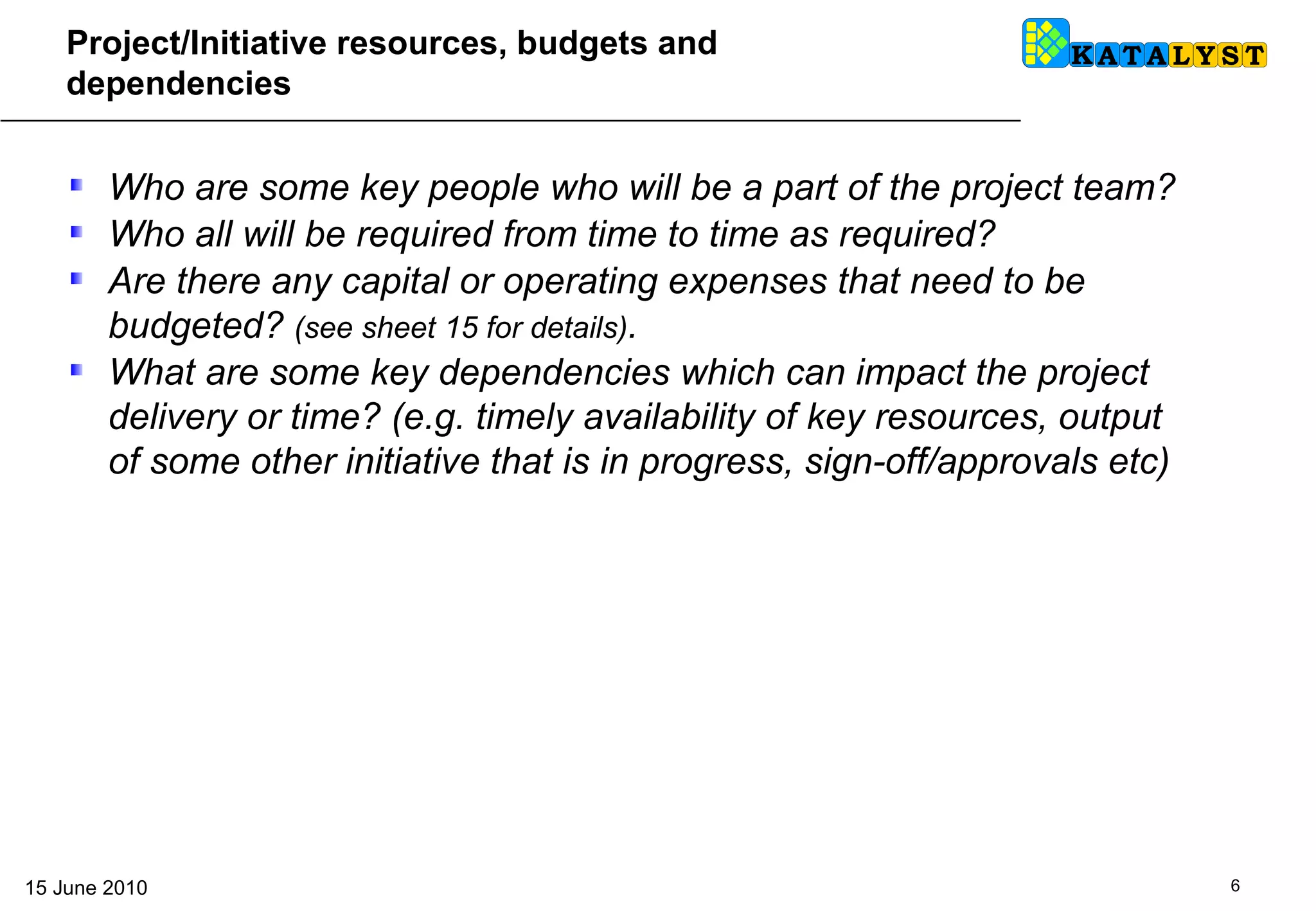 Project/Initiative resources, budgets and dependencies Who are some key people who will be a part of the project team?  Who all will be required from time to time as required?  Are there any capital or operating expenses that need to be budgeted?  (see sheet 15 for details) .  What are some key dependencies which can impact the project delivery or time? (e.g. timely availability of key resources, output of some other initiative that is in progress, sign-off/approvals etc) 