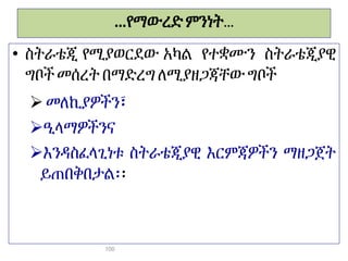 …የማውረድ ምንነት...
• ስትራቴጂ የሚያወርደው አካል የተቋሙን ስትራቴጂያዊ
ግቦች መሰረት በማድረግ ለሚያዘጋጃቸው ግቦች
 መለኪያዎችን፣
ዒላማዎችንና
እንዳስፈላጊነቱ ስትራቴጂያዊ እርምጃዎችን ማዘጋጀት
ይጠበቅበታል፡፡
100
 