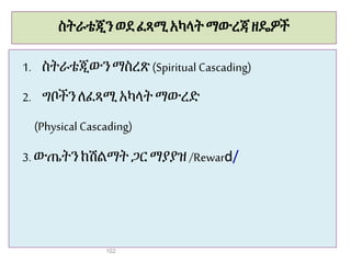 ስትራቴጂን ወደፈጻሚአካላት ማውረጃዘዴዎች
1. ስትራቴጂውንማስረጽ(Spiritual Cascading)
2. ግቦችን ለፈጻሚአካላት ማውረድ
(Physical Cascading)
3. ውጤትንከሽልማት ጋር ማያያዝ/Reward/
102
 