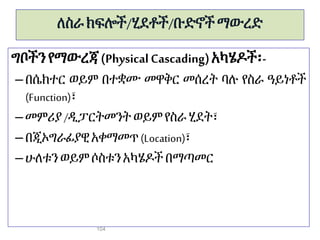ለስራ ክፍሎች/ሂደቶች/ቡድኖች ማውረድ
ግቦችን የማውረጃ (PhysicalCascading)አካሄዶች፡-
– በሴክተር ወይም በተቋሙ መዋቅር መሰረት ባሉ የስራ ዓይነቶች
(Function)፣
– መምሪያ/ዲፓርትመንት ወይምየስራሂደት፣
– በጂኦግራፊያዊ አቀማመጥ(Location)፣
– ሁለቱንወይም ሶስቱንአካሄዶች በማጣመር
104
 