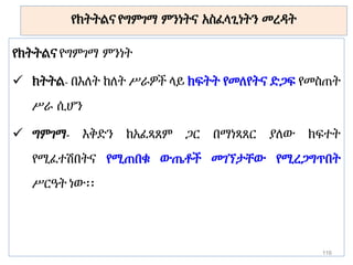 የክትትልና የግምገማ ምንነትና አስፈላጊነትን መረዳት
የክትትልና የግምገማ ምንነት
 ክትትል- በእለት ከለት ሥራዎች ላይ ክፍትት የመለየትና ድጋፍ የመስጠት
ሥራ ሲሆን
 ግምገማ- እቅድን ከአፈጻጸም ጋር በማነጻጸር ያለው ክፍተት
የሚፈተሽበትና የሚጠበቁ ውጤቶች መገኘታቸው የሚረጋግጥበት
ሥርዓት ነው፡፡
116
 