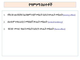 የግምገማ ስህተቶች
1. የቅርብጊዜ የእቅድ አፈፃፀምንብቻ መሰረት አድርጎ ውጤት መስጠት(recency effect)
2. ለሁሉም ተቀራራቢና መካከለኛውጤት መስጠት (central tendency)
3. የአንድ መጥፎ ባህሪን መሰረት አድሮጎ ውጤት መስጠት (horns effect)
 
