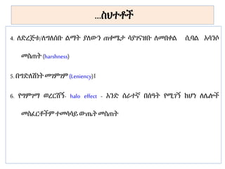 …ስህተቶች
4. ለድረጅቱ/ለግለሰቡ ልማት ያለውን ጠቀሜታ ሳያገናዝቡ ለመበቀል ሲባል አሳንሶ
መስጠት (harshness)
5. በግድለሽነት መገምገም (Leniency)፤
6. የግምገማ ወረርሽኝ- halo effect - አንድ ሰራተኛ በሰዓት የሚገኝ ከሆነ ለሌሎች
መስፈርቶችም ተመሳሳይ ውጤት መስጠት
 