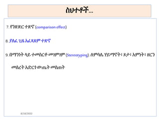 ስህተቶች…
7. የንጽጽር ተጽኖ (comparison effect)
8. ያለፈ ጊዜ አፈጻጸም ተጽኖ
9. በማንነት ላይ ተመስርቶ መገምገም (Stereotyping). ለምሳሌ ሃይማኖት፣ ጾታ፣ አምነት፣ ዘርን
መሰረት አድርጎ ውጤት መስጠት
8/18/2022
 