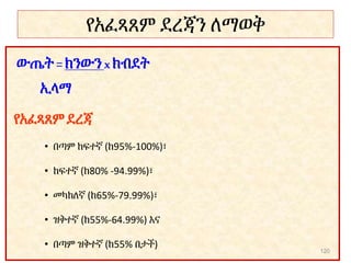የአፈጻጸም ደረጃን ለማወቅ
ውጤት =ክንውን xክብደት
ኢላማ
የአፈጻጸም ደረጃ
• በጣም ከፍተኛ (ከ95%-100%)፣
• ከፍተኛ (ከ80% -94.99%)፣
• መካከለኛ (ከ65%-79.99%)፣
• ዝቅተኛ (ከ55%-64.99%) እና
• በጣም ዝቅተኛ (ከ55% በታች)
120
 