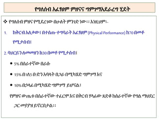 የግለሰብ አፈፃፀም ምዘናና ግምገማአደራረግ ሂደት
 የግለሰብምዘና የሚደረገው በሁለትምንገድ ነው፡፡ እነዚህም፡-
1. ከቅርብአለቃው፤ በተሰጡ ተግባራት አፈፃፀም(Physical Performance) ከ70በመቶ
የሚታሰብ፤
2. ባህርይንለመመዘን ከ30በመቶ የሚታሰብ፤
 5% በሰራተኛውበራሱ
 15% በ1ለ5 ቡድን አባላት በጋራ በሚካሄድ ግምገማ እና
 10% በኃላፊ በሚካሄድግምገማ ይሆናል፣
የምዘና ውጤቱ በሰራተኛው ተፈርሞ እና በቅርብ ሃላፊው ጸድቆ ከሰራተኛው የግል ማህደር
ጋር መያያዝይኖርበታል፡፡
 