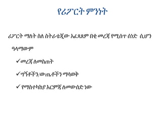 የሪፖርት ምንነት
ሪፖርት ማለት ስለ ስትራቴጂው አፈጻጸም በቂ መረጃ የሚሰጥ ሰነድ ሲሆን
ዓላማውም
መረጃ ለመስጠት
ግኝቶችን/ውጤቶችን ማሳወቅ
 የማስተካከያ እርምጃ ለመውሰድ ነው
 