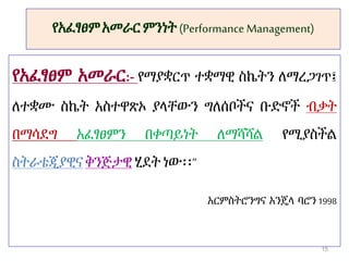 የአፈፃፀምአመራርምንነት(Performance Management)
የአፈፃፀም አመራር:- የማያቋርጥ ተቋማዊ ስኬትን ለማረጋገጥ፤
ለተቋሙ ስኬት አስተዋጽኦ ያላቸውን ግለሰቦችና ቡድኖች ብቃት
በማሳደግ አፈፃፀምን በቀጣይነት ለማሻሻል የሚያስችል
ስትራቴጂያዊናቅንጅታዊ ሂደት ነው፡፡”
አርምስትሮንግና አንጄላ ባሮን1998
15
 