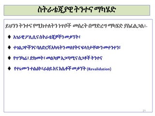 ስትራቴጂያዊትንተናማካሄድ
ይህንን ትንተና የሚከተለትን ነጥቦች መሰረት በማድረግ ማካሄድ ያስፈልጋል፡-
 አገራዊፖሊሲናስትራቴጂዎችንመቃኘት፣
 ተገልጋዮችንናባለድርሻአካላትንመለየትና ፍላጎታቸውንመተንተን፣
 የጥንካሬ፣ድክመት፣መልካም አጋጣሚና ስጋቶችትንተና
 የተkሙንተልዕኮ፣ራዕይእና እሴቶችመቃኘት (Revalidation)
21
 