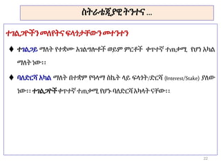 ስትራቴጂያዊትንተና …
ተገልጋዮችንመለየትና ፍላጎታቸውንመተንተን
 ተገልጋይ ማለት የተቋሙ አገልግሎቶች ወይም ምርቶች ቀጥተኛ ተጠቃሚ የሆነ አካል
ማለት ነው፡፡
 ባለድርሻ አካል ማለት በተቋም የዓላማ ስኬት ላይ ፍላጎት/ድርሻ (Interest/Stake) ያለው
ነው፡፡ ተገልጋዮችቀጥተኛ ተጠቃሚ የሆኑ ባለድርሻ አካላትናቸው፡፡
22
 