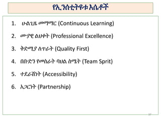 የኢንሰቲትዩቱ እሴቶች
37
1. ሁልጊዜ መማማር (Continuous Learning)
2. ሙያዊ ልህቀት (Professional Excellence)
3. ቅድሚያ ለጥራት (Quality First)
4. በቡድን የመስራት ባህል ስሜት (Team Sprit)
5. ተደራሽነት (Accessibility)
6. አጋርነት (Partnership)
 