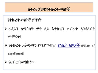 ስትራተጂያዊየትኩረት መስኮች
የትኩረትመስኮችምንነት
 ራዕይን ለማሳካት ምን ላይ አተኩረን መስራት እንዳለብን
መምረጥ፤
 የትኩረት አቅጣጫን የሚያመላክቱ የስኬት አምዶች (Pillars of
excellence)፤
 የርብርብ መስክነው
 