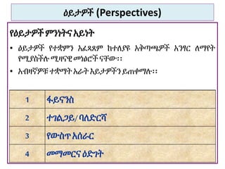 ዕይታዎች (Perspectives)
የዕይታዎች ምንነትናአይነት
• ዕይታዎች የተቋምን አፈጻጸም ከተለያዩ አቅጣጫዎች አንፃር ለማየት
የሚያስችሉ ሚዛናዊ መነፅሮች ናቸው፡፡
• አብዛኛዎቹ ተቋማት አራት እይታዎችን ይጠቀማሉ፡፡
45
1 ፋይናንስ
2 ተገልጋይ/ባለድርሻ
3 የውስጥአሰራር
4 መማመርናዕድገት
 