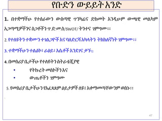 የቡድን ውይይትአንድ
1. በተቋማችሁ የተሰራውን ውስጣዊ ጥንካሬና ድክመት እንዲሁም ውጫዊ መልካም
አጋጣሚዎችንና ስጋቶችን ጥ.ድ.መ.ስ/SWOT/ትንተና ገምግሙ፡፡
2. የተለዩትንተቋሙን ተገልጋዮች እና ባለድርሻ አካላትን ትክክለኛነት ገምግሙ፡፡
3. ተቋማችሁንተልዕኮ፣ ራዕይ፣ እሴቶች እንደገና ቃኙ::
4. በመስሪያ ቤታችሁ የተለዩትንስትራቴጂያዊ
• የትኩረት መስኮችን እና
• ውጤቶችን ገምግሙ
5. የመስሪያ ቤታችሁን የአፈጻጸም ዕይታዎችለዩ፤ አቀማመጣቸውንም ወስኑ፡፡
1.
1.
47
 