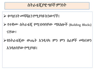ስትራቴጂያዊ ግቦች ምንነት
 ቀጣይነትመሻሻልን የሚያሳዩ ክንውኖች፤
 የተቋሙ ስትራቴጂ የሚገነባባቸው ማእከሎች (Building Blocks)
ናቸው፣
የስትራቴጂው ውጤት እንዲሳካ ምን ምን ስራዎች መከናወን
እንዳለባቸውየሚያሳዩ፤
 