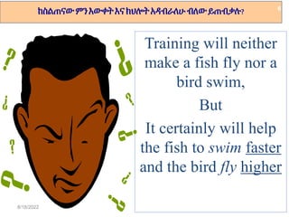 8/18/2022
ከስልጠናውምንእውቀትእናክህሎትአዳብራለሁብለውይጠብቃሉ?
Training will neither
make a fish fly nor a
bird swim,
But
It certainly will help
the fish to swim faster
and the bird fly higher
6
 