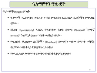 ዒላማዎችንማዘጋጀት
የዒላማዎች(Targets)ምንነት
 ዒላማዎች ከእያንዳንዱ መለኪያ አንጻር የሚጠበቁ የአፈጻጸም ደረጃዎችን የሚገልጹ
ናቸው፡፡
 በአሃዝ (Quantitatively) ሊገለጹ የሚገባቸው ሲሆኑ በቁጥር (Number)፣ በመቶኛ
(Percent)፣በጥምርታ (Ratio)፣ወዘተመልክይገለጻሉ፡፡
 የሚጠበቁ የአፈጻጸም ደረጃዎችን (Thresholds) በመወሰን ተቋሙ በዋናነት መሻሻል
ባለባቸውጉዳዮችላይእንዲያተኩር ይረዳሉ፣
 የላቀ አፈጻጸምለማምጣት ፍላጎትናተነሳሽነትእንዲኖር ያግዛሉ፣
82
 