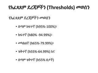 የአፈጻጸም ደረጃዎችን (Thresholds) መወሰን
የአፈጻጸም ደረጃዎችን መወሰን
• በጣም ከፍተኛ (ከ95%-100%)፣
• ከፍተኛ (ከ80% -94.99%)፣
• መካከለኛ (ከ65%-79.99%)፣
• ዝቅተኛ (ከ55%-64.99%) እና
• በጣም ዝቅተኛ (ከ55% በታች)
 