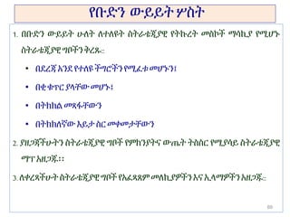 የቡድን ውይይት ሦስት
1. በቡድን ውይይት ሁለት ለተለዩት ስትራቴጂያዊ የትኩረት መስኮች ማሳኪያ የሚሆኑ
ስትራቴጂያዊ ግቦችንቅረጹ::
• በደረጃ አንደየተለዩ ችግሮችንየሚፈቱ መሆኑን፤
• በቂ ቁጥር ያላቸውመሆኑ፤
• በትክክል መጻፋቸውን
• በትክክለኛው እይታስር መቀመታቸውን
2. ያዘጋጃችሁትን ስትራቴጂያዊ ግቦች የምክንያትና ውጤት ትስስር የሚያሳይ ስትራቴጂያዊ
ማፕ አዘጋጁ፡፡
3. ለቀረጻችሁት ስትራቴጂያዊ ግቦች የአፈጻጸም መለኪያዎችን እና ኢላማዎችንአዘጋጁ::
89
 