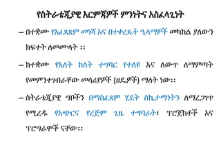 የስትራቴጂያዊ እርምጃዎች ምንነትና አስፈላጊነት
– በተቋሙ የአፈጻጸም መነሻ እና በተቀረጹት ዒላማዎች መካከል ያለውን
ክፍተት ለመሙላት ፡፡
– ከተቋሙ የእለት ከለት ተግባር የተለዩ እና ለውጥ ለማምጣት
የመምንተገብራቸው መሳሪያዎች (ዘዴዎች) ማለት ነው፡፡
– ስትራቴጂያዊ ግቦችን በማስፈጸም ሂደት ስኬታማነትን ለማረጋገጥ
የሚረዱ የአጭርና የረጅም ጊዜ ተግባራት፣ ፕሮጀክቶች እና
ፕሮግራሞች ናቸው፡፡
 