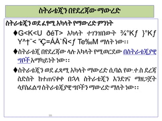 ስትራቴጂንበየደረጃውማውረድ
ስትራቴጂን ወደፈፃሚአካላት የማውረድምንነት
G<K<U ðéT> አካላት ተገንዝበውት ¾°Kƒ }°Kƒ
Y^†¨< •
”Ç=ÁÅ`Ñ<ƒ Te‰M ማለትነው፡፡
ስትራቴጂ በየደረጃው ላሉ አካላት የሚወርደው በስትራቴጂያዊ
ግቦች አማካይነትነው፡፡
ስትራቴጂን ወደ ፈጻሚ አካላት ማውረድ ሲባል የው.ተ.ስ ደረጃ
ስድስት ከተጠናቀቀ በኋላ ስትራቴጂን እንደገና ማዘጋጀት
ሳያስፈልግስትራቴጂያዊግቦችን ማውረድማለትነው፡፡
99
 