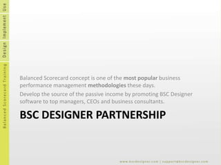 BSC Designer Partnership Balanced Scorecard concept is one of the most popular business performance management methodologies these days.   Develop the source of the passive income by promoting BSC Designer software to top managers, CEOs and business consultants. 
