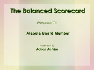 The Balanced ScorecardThe Balanced Scorecard
Presented To
Adnan AlshihaAdnan Alshiha
Presented By
Alaoula Board MemberAlaoula Board Member
 