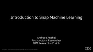 Introduction to Snap Machine Learning
Andreea Anghel
Post-doctoral Researcher
IBM Research – Zurich
IBM Research - Zurich / Introduction to Snap Machine Learning / June 2018 / © 2018 IBM Corporation
 
