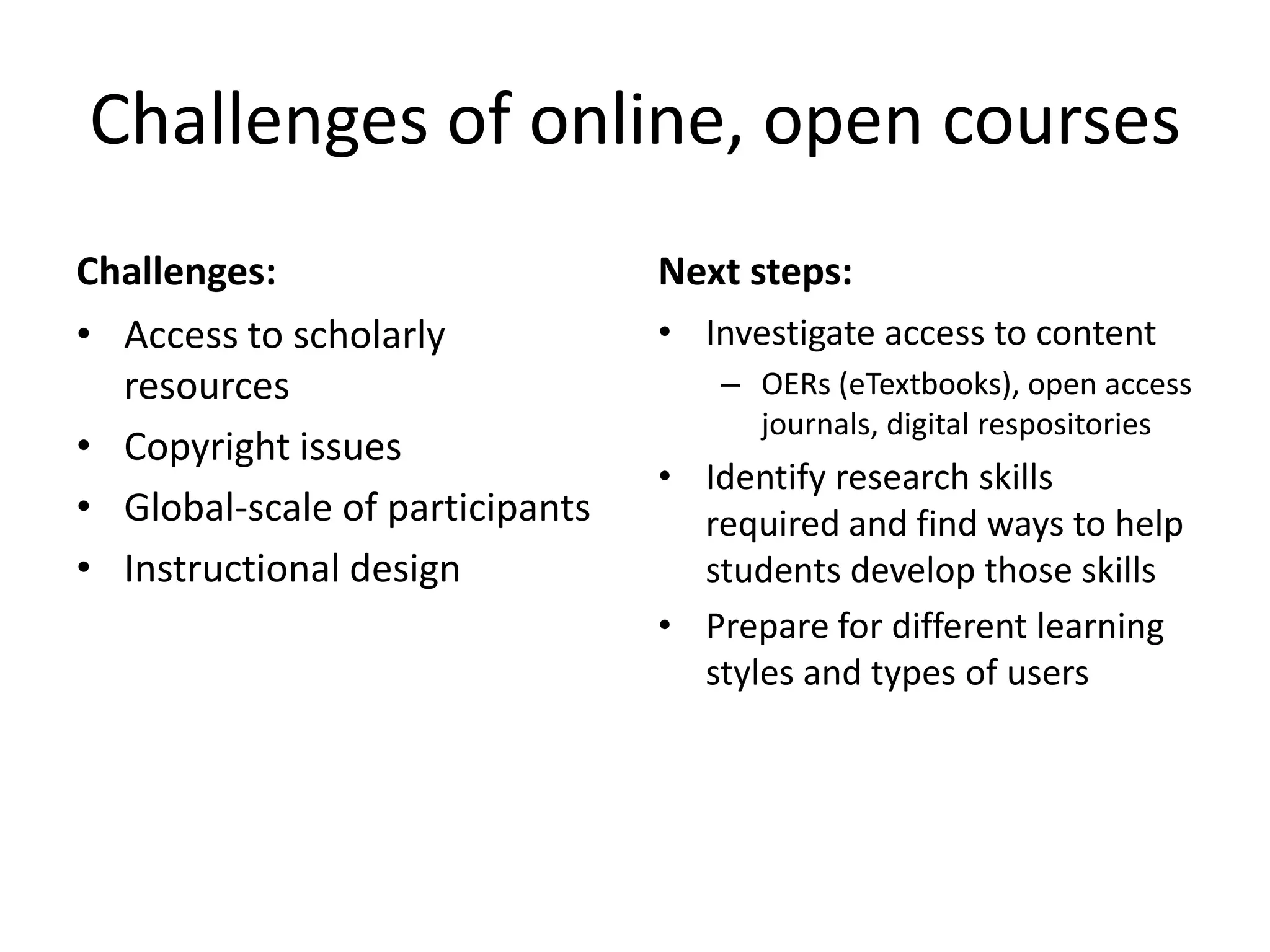 Challenges of online, open courses
Challenges:
• Access to scholarly
resources
• Copyright issues
• Global-scale of participants
• Instructional design
Next steps:
• Investigate access to content
– OERs (eTextbooks), open access
journals, digital respositories
• Identify research skills
required and find ways to help
students develop those skills
• Prepare for different learning
styles and types of users
 