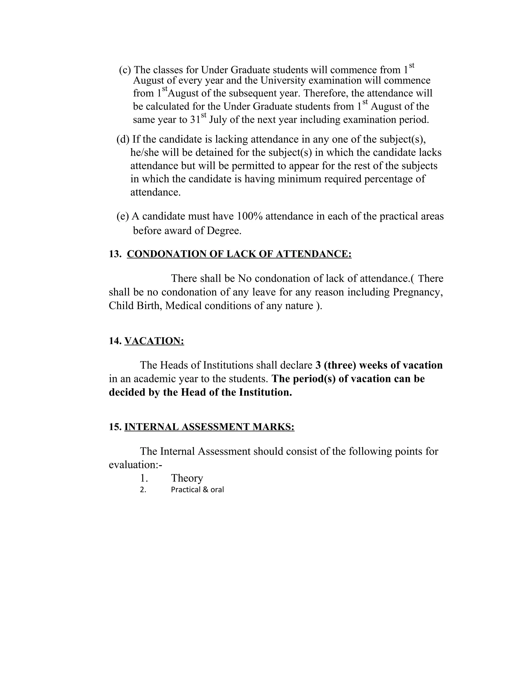(c) The classes for Under Graduate students will commence from 1
st
August of every year and the University examination will commence
from 1
st
August of the subsequent year. Therefore, the attendance will
be calculated for the Under Graduate students from 1
st
August of the
same year to 31
st
July of the next year including examination period.
(d) If the candidate is lacking attendance in any one of the subject(s),
he/she will be detained for the subject(s) in which the candidate lacks
attendance but will be permitted to appear for the rest of the subjects
in which the candidate is having minimum required percentage of
attendance.
(e) A candidate must have 100% attendance in each of the practical areas
before award of Degree.
13. CONDONATION OF LACK OF ATTENDANCE:
There shall be No condonation of lack of attendance.( There
shall be no condonation of any leave for any reason including Pregnancy,
Child Birth, Medical conditions of any nature ).
14. VACATION:
The Heads of Institutions shall declare 3 (three) weeks of vacation
in an academic year to the students. The period(s) of vacation can be
decided by the Head of the Institution.
15. INTERNAL ASSESSMENT MARKS:
The Internal Assessment should consist of the following points for
evaluation:-
1. Theory
2. Practical & oral
 