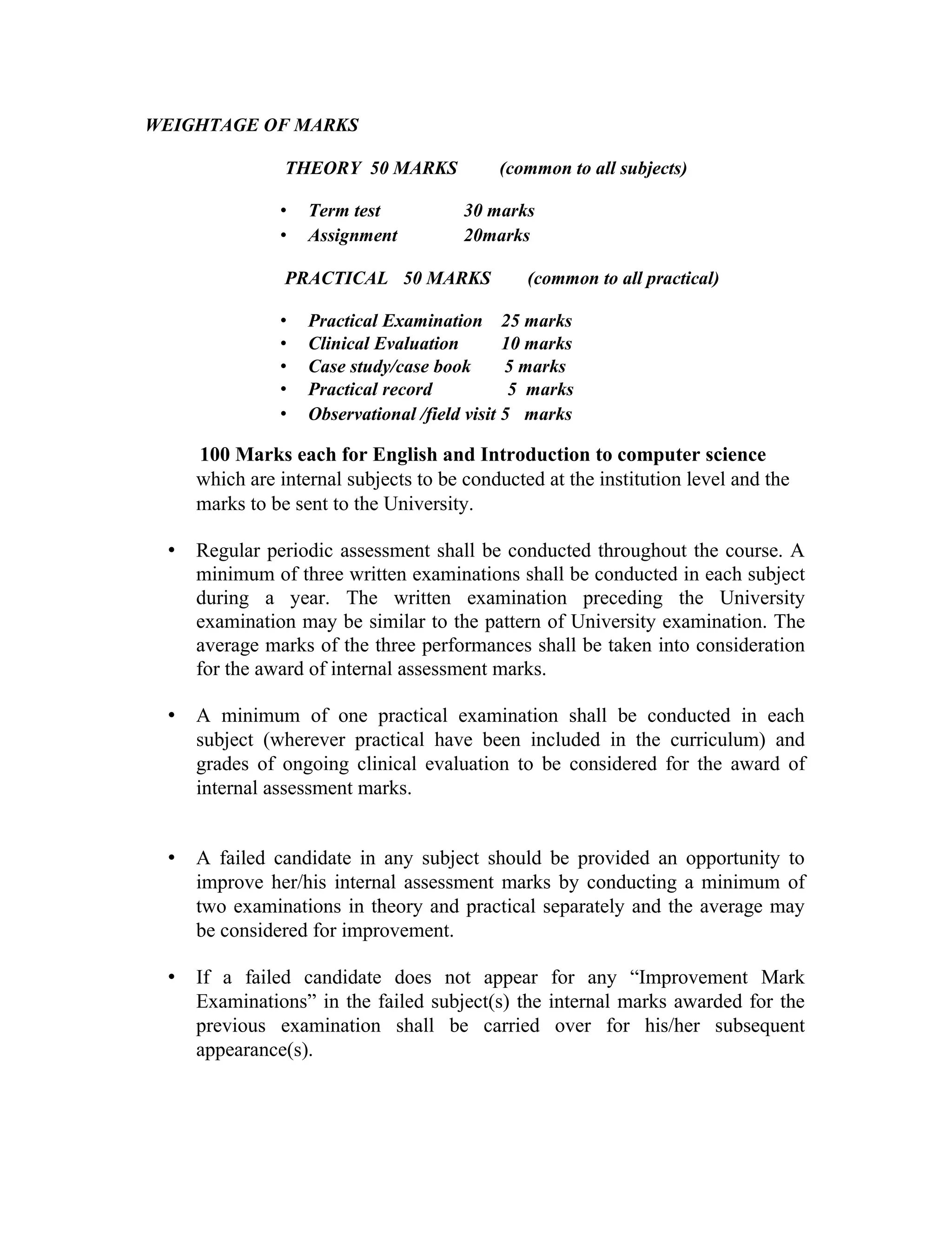 WEIGHTAGE OF MARKS
THEORY 50 MARKS (common to all subjects)
• Term test 30 marks
• Assignment 20marks
PRACTICAL 50 MARKS (common to all practical)
• Practical Examination 25 marks
• Clinical Evaluation 10 marks
• Case study/case book 5 marks
• Practical record 5 marks
• Observational /field visit 5 marks
100 Marks each for English and Introduction to computer science
which are internal subjects to be conducted at the institution level and the
marks to be sent to the University.
• Regular periodic assessment shall be conducted throughout the course. A
minimum of three written examinations shall be conducted in each subject
during a year. The written examination preceding the University
examination may be similar to the pattern of University examination. The
average marks of the three performances shall be taken into consideration
for the award of internal assessment marks.
• A minimum of one practical examination shall be conducted in each
subject (wherever practical have been included in the curriculum) and
grades of ongoing clinical evaluation to be considered for the award of
internal assessment marks.
• A failed candidate in any subject should be provided an opportunity to
improve her/his internal assessment marks by conducting a minimum of
two examinations in theory and practical separately and the average may
be considered for improvement.
• If a failed candidate does not appear for any “Improvement Mark
Examinations” in the failed subject(s) the internal marks awarded for the
previous examination shall be carried over for his/her subsequent
appearance(s).
 