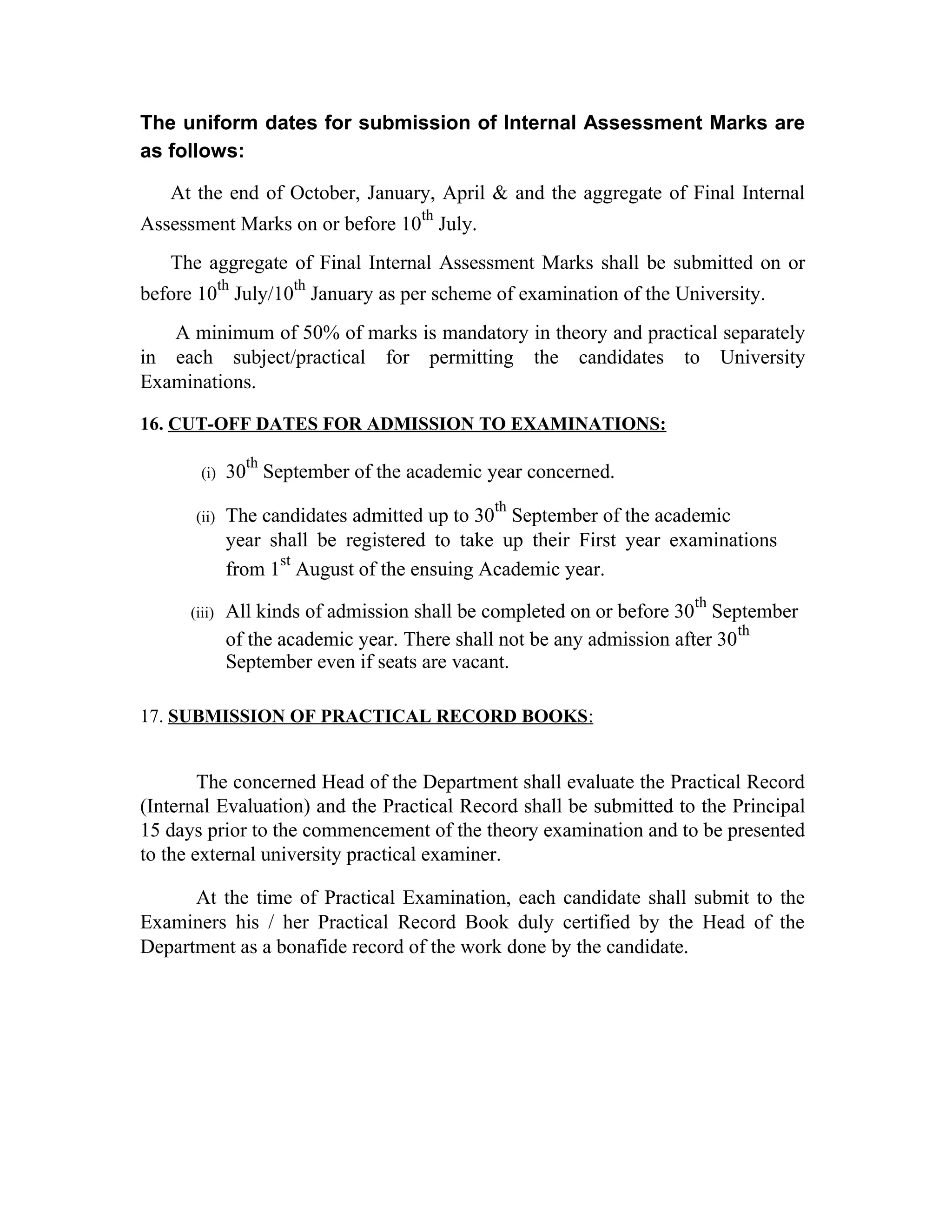 The uniform dates for submission of Internal Assessment Marks are
as follows:
At the end of October, January, April & and the aggregate of Final Internal
Assessment Marks on or before 10
th
July.
The aggregate of Final Internal Assessment Marks shall be submitted on or
before 10
th
July/10
th
January as per scheme of examination of the University.
A minimum of 50% of marks is mandatory in theory and practical separately
in each subject/practical for permitting the candidates to University
Examinations.
16. CUT-OFF DATES FOR ADMISSION TO EXAMINATIONS:
(i) 30
th
September of the academic year concerned.
(ii) The candidates admitted up to 30
th
September of the academic
year shall be registered to take up their First year examinations
from 1
st
August of the ensuing Academic year.
(iii) All kinds of admission shall be completed on or before 30
th
September
of the academic year. There shall not be any admission after 30
th
September even if seats are vacant.
17. SUBMISSION OF PRACTICAL RECORD BOOKS:
The concerned Head of the Department shall evaluate the Practical Record
(Internal Evaluation) and the Practical Record shall be submitted to the Principal
15 days prior to the commencement of the theory examination and to be presented
to the external university practical examiner.
At the time of Practical Examination, each candidate shall submit to the
Examiners his / her Practical Record Book duly certified by the Head of the
Department as a bonafide record of the work done by the candidate.
 