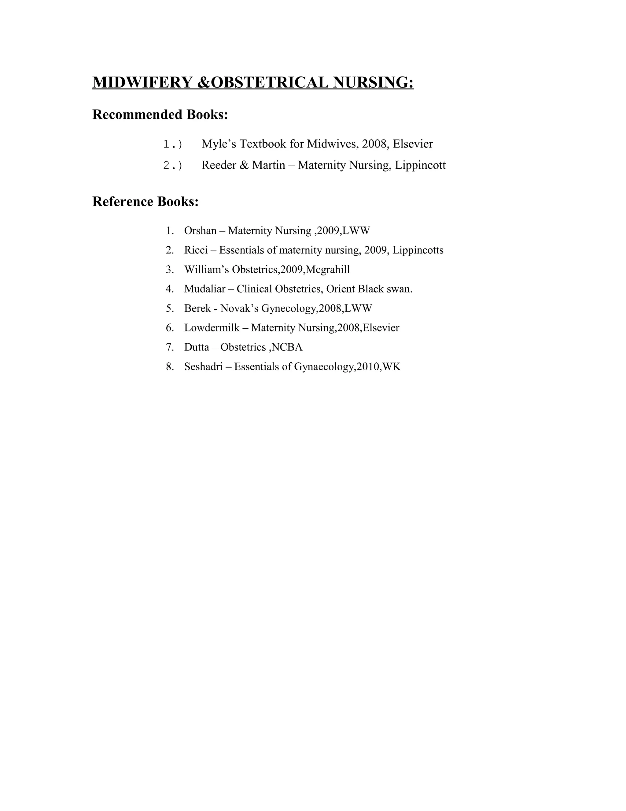 MIDWIFERY &OBSTETRICAL NURSING:
Recommended Books:
1.) Myle’s Textbook for Midwives, 2008, Elsevier
2.) Reeder & Martin – Maternity Nursing, Lippincott
Reference Books:
1. Orshan – Maternity Nursing ,2009,LWW
2. Ricci – Essentials of maternity nursing, 2009, Lippincotts
3. William’s Obstetrics,2009,Mcgrahill
4. Mudaliar – Clinical Obstetrics, Orient Black swan.
5. Berek - Novak’s Gynecology,2008,LWW
6. Lowdermilk – Maternity Nursing,2008,Elsevier
7. Dutta – Obstetrics ,NCBA
8. Seshadri – Essentials of Gynaecology,2010,WK
 