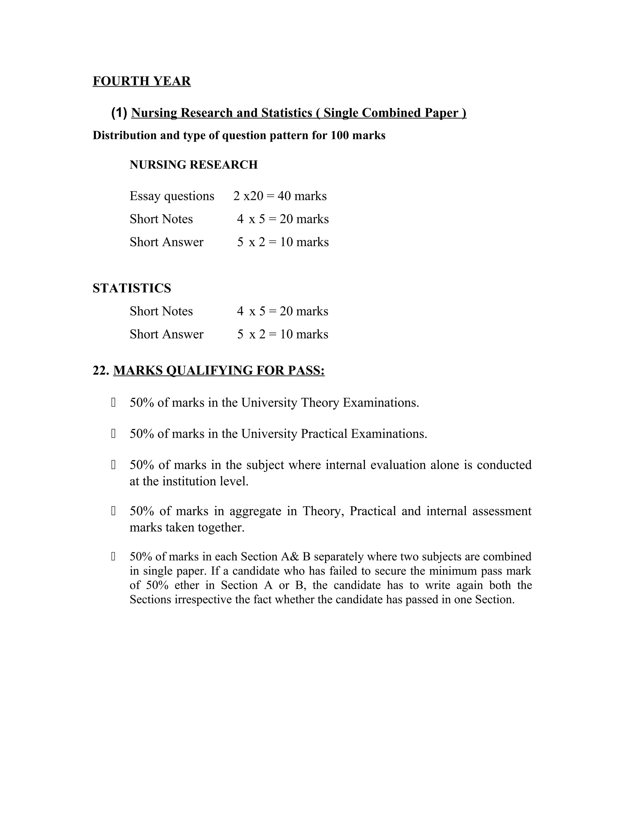 FOURTH YEAR
(1) Nursing Research and Statistics ( Single Combined Paper )
Distribution and type of question pattern for 100 marks
NURSING RESEARCH
Essay questions 2 x20 = 40 marks
Short Notes 4 x 5 = 20 marks
Short Answer 5 x 2 = 10 marks
STATISTICS
Short Notes 4 x 5 = 20 marks
Short Answer 5 x 2 = 10 marks
22. MARKS QUALIFYING FOR PASS:
ƒ 50% of marks in the University Theory Examinations.
ƒ 50% of marks in the University Practical Examinations.
ƒ 50% of marks in the subject where internal evaluation alone is conducted
at the institution level.
ƒ 50% of marks in aggregate in Theory, Practical and internal assessment
marks taken together.
ƒ 50% of marks in each Section A& B separately where two subjects are combined
in single paper. If a candidate who has failed to secure the minimum pass mark
of 50% ether in Section A or B, the candidate has to write again both the
Sections irrespective the fact whether the candidate has passed in one Section.
 