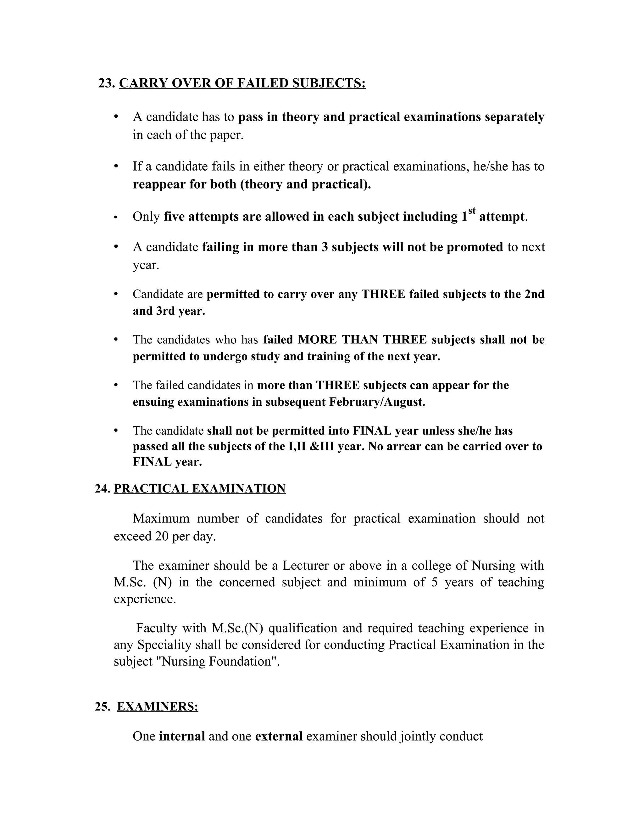 23. CARRY OVER OF FAILED SUBJECTS:
• A candidate has to pass in theory and practical examinations separately
in each of the paper.
• If a candidate fails in either theory or practical examinations, he/she has to
reappear for both (theory and practical).
• Only five attempts are allowed in each subject including 1
st
attempt.
• A candidate failing in more than 3 subjects will not be promoted to next
year.
• Candidate are permitted to carry over any THREE failed subjects to the 2nd
and 3rd year.
• The candidates who has failed MORE THAN THREE subjects shall not be
permitted to undergo study and training of the next year.
• The failed candidates in more than THREE subjects can appear for the
ensuing examinations in subsequent February/August.
• The candidate shall not be permitted into FINAL year unless she/he has
passed all the subjects of the I,II &III year. No arrear can be carried over to
FINAL year.
24. PRACTICAL EXAMINATION
Maximum number of candidates for practical examination should not
exceed 20 per day.
The examiner should be a Lecturer or above in a college of Nursing with
M.Sc. (N) in the concerned subject and minimum of 5 years of teaching
experience.
Faculty with M.Sc.(N) qualification and required teaching experience in
any Speciality shall be considered for conducting Practical Examination in the
subject "Nursing Foundation".
25. EXAMINERS:
One internal and one external examiner should jointly conduct
 