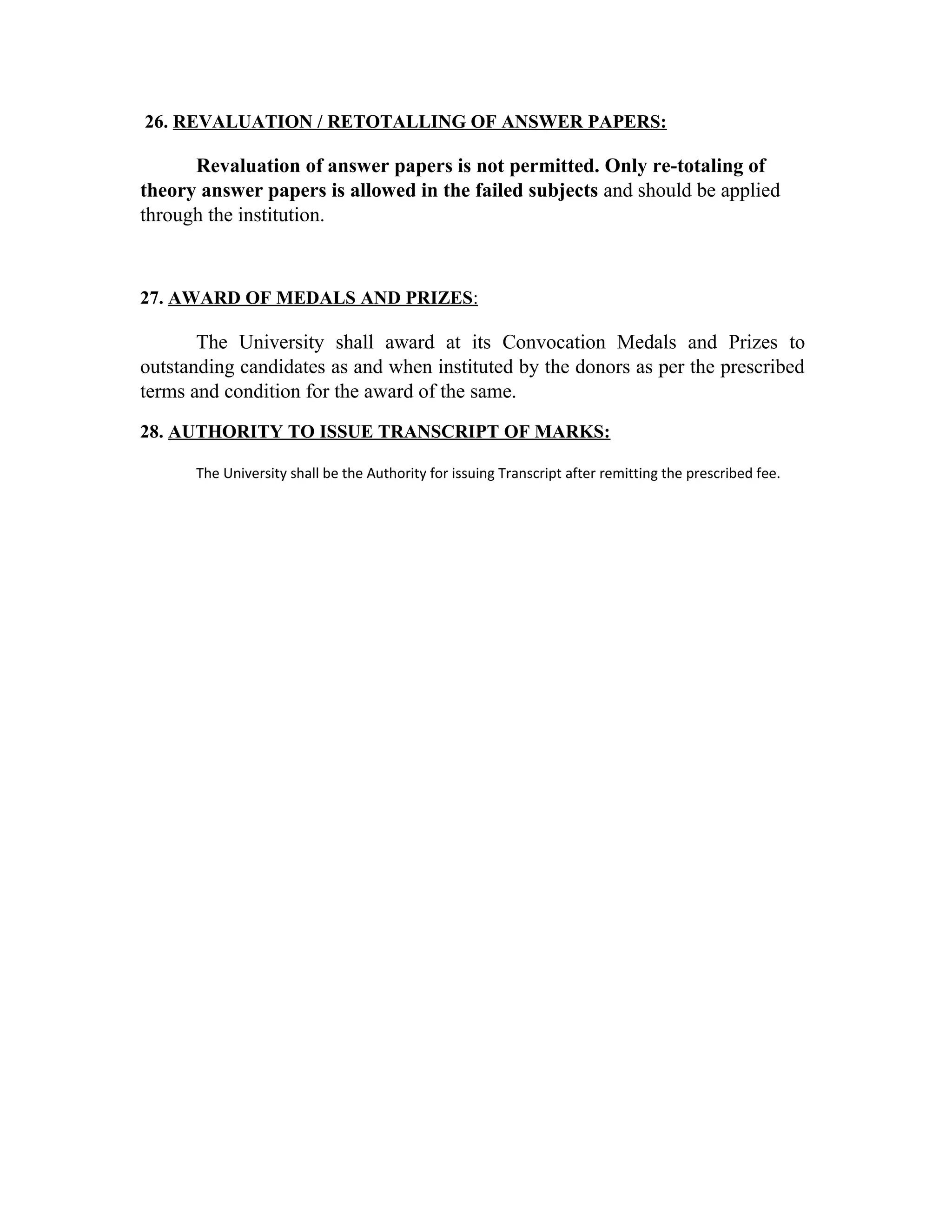 26. REVALUATION / RETOTALLING OF ANSWER PAPERS:
Revaluation of answer papers is not permitted. Only re-totaling of
theory answer papers is allowed in the failed subjects and should be applied
through the institution.
27. AWARD OF MEDALS AND PRIZES:
The University shall award at its Convocation Medals and Prizes to
outstanding candidates as and when instituted by the donors as per the prescribed
terms and condition for the award of the same.
28. AUTHORITY TO ISSUE TRANSCRIPT OF MARKS:
The University shall be the Authority for issuing Transcript after remitting the prescribed fee.
 