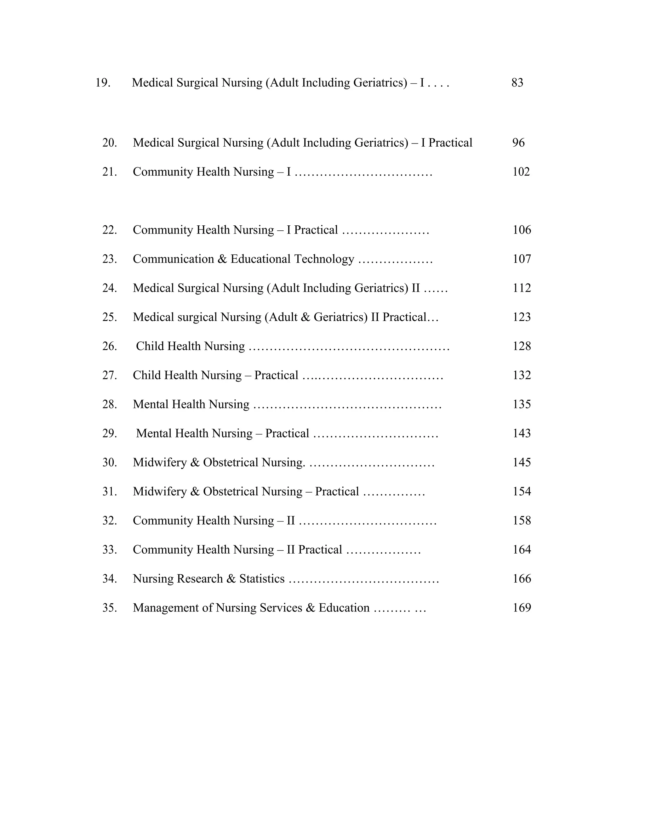 19. Medical Surgical Nursing (Adult Including Geriatrics) – I . . . . 83
20. Medical Surgical Nursing (Adult Including Geriatrics) – I Practical 96
21. Community Health Nursing – I …………………………… 102
22. Community Health Nursing – I Practical ………………… 106
23. Communication & Educational Technology ……………… 107
24. Medical Surgical Nursing (Adult Including Geriatrics) II …… 112
25. Medical surgical Nursing (Adult & Geriatrics) II Practical… 123
26. Child Health Nursing ………………………………………… 128
27. Child Health Nursing – Practical ….………………………… 132
28. Mental Health Nursing ……………………………………… 135
29. Mental Health Nursing – Practical ………………………… 143
30. Midwifery & Obstetrical Nursing. ………………………… 145
31. Midwifery & Obstetrical Nursing – Practical …………… 154
32. Community Health Nursing – II …………………………… 158
33. Community Health Nursing – II Practical ……………… 164
34. Nursing Research & Statistics ……………………………… 166
35. Management of Nursing Services & Education ……… … 169
 