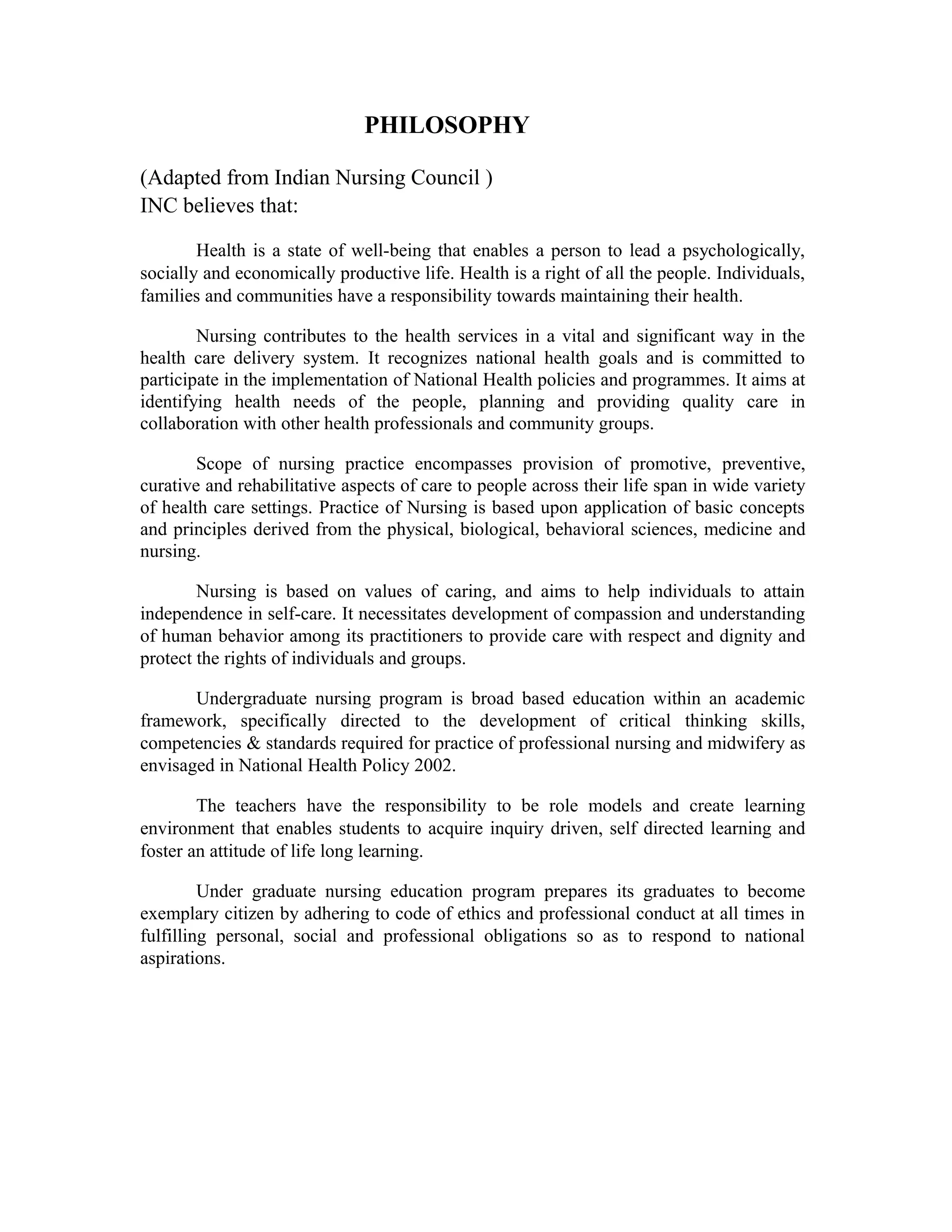 PHILOSOPHY
(Adapted from Indian Nursing Council )
INC believes that:
Health is a state of well-being that enables a person to lead a psychologically,
socially and economically productive life. Health is a right of all the people. Individuals,
families and communities have a responsibility towards maintaining their health.
Nursing contributes to the health services in a vital and significant way in the
health care delivery system. It recognizes national health goals and is committed to
participate in the implementation of National Health policies and programmes. It aims at
identifying health needs of the people, planning and providing quality care in
collaboration with other health professionals and community groups.
Scope of nursing practice encompasses provision of promotive, preventive,
curative and rehabilitative aspects of care to people across their life span in wide variety
of health care settings. Practice of Nursing is based upon application of basic concepts
and principles derived from the physical, biological, behavioral sciences, medicine and
nursing.
Nursing is based on values of caring, and aims to help individuals to attain
independence in self-care. It necessitates development of compassion and understanding
of human behavior among its practitioners to provide care with respect and dignity and
protect the rights of individuals and groups.
Undergraduate nursing program is broad based education within an academic
framework, specifically directed to the development of critical thinking skills,
competencies & standards required for practice of professional nursing and midwifery as
envisaged in National Health Policy 2002.
The teachers have the responsibility to be role models and create learning
environment that enables students to acquire inquiry driven, self directed learning and
foster an attitude of life long learning.
Under graduate nursing education program prepares its graduates to become
exemplary citizen by adhering to code of ethics and professional conduct at all times in
fulfilling personal, social and professional obligations so as to respond to national
aspirations.
 