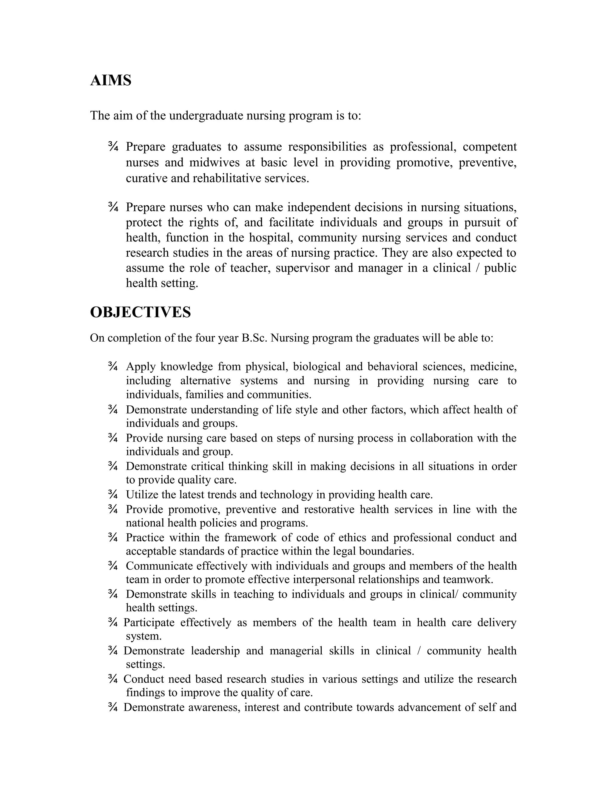 AIMS
The aim of the undergraduate nursing program is to:
¾ Prepare graduates to assume responsibilities as professional, competent
nurses and midwives at basic level in providing promotive, preventive,
curative and rehabilitative services.
¾ Prepare nurses who can make independent decisions in nursing situations,
protect the rights of, and facilitate individuals and groups in pursuit of
health, function in the hospital, community nursing services and conduct
research studies in the areas of nursing practice. They are also expected to
assume the role of teacher, supervisor and manager in a clinical / public
health setting.
OBJECTIVES
On completion of the four year B.Sc. Nursing program the graduates will be able to:
¾ Apply knowledge from physical, biological and behavioral sciences, medicine,
including alternative systems and nursing in providing nursing care to
individuals, families and communities.
¾ Demonstrate understanding of life style and other factors, which affect health of
individuals and groups.
¾ Provide nursing care based on steps of nursing process in collaboration with the
individuals and group.
¾ Demonstrate critical thinking skill in making decisions in all situations in order
to provide quality care.
¾ Utilize the latest trends and technology in providing health care.
¾ Provide promotive, preventive and restorative health services in line with the
national health policies and programs.
¾ Practice within the framework of code of ethics and professional conduct and
acceptable standards of practice within the legal boundaries.
¾ Communicate effectively with individuals and groups and members of the health
team in order to promote effective interpersonal relationships and teamwork.
¾ Demonstrate skills in teaching to individuals and groups in clinical/ community
health settings.
¾ Participate effectively as members of the health team in health care delivery
system.
¾ Demonstrate leadership and managerial skills in clinical / community health
settings.
¾ Conduct need based research studies in various settings and utilize the research
findings to improve the quality of care.
¾ Demonstrate awareness, interest and contribute towards advancement of self and
 