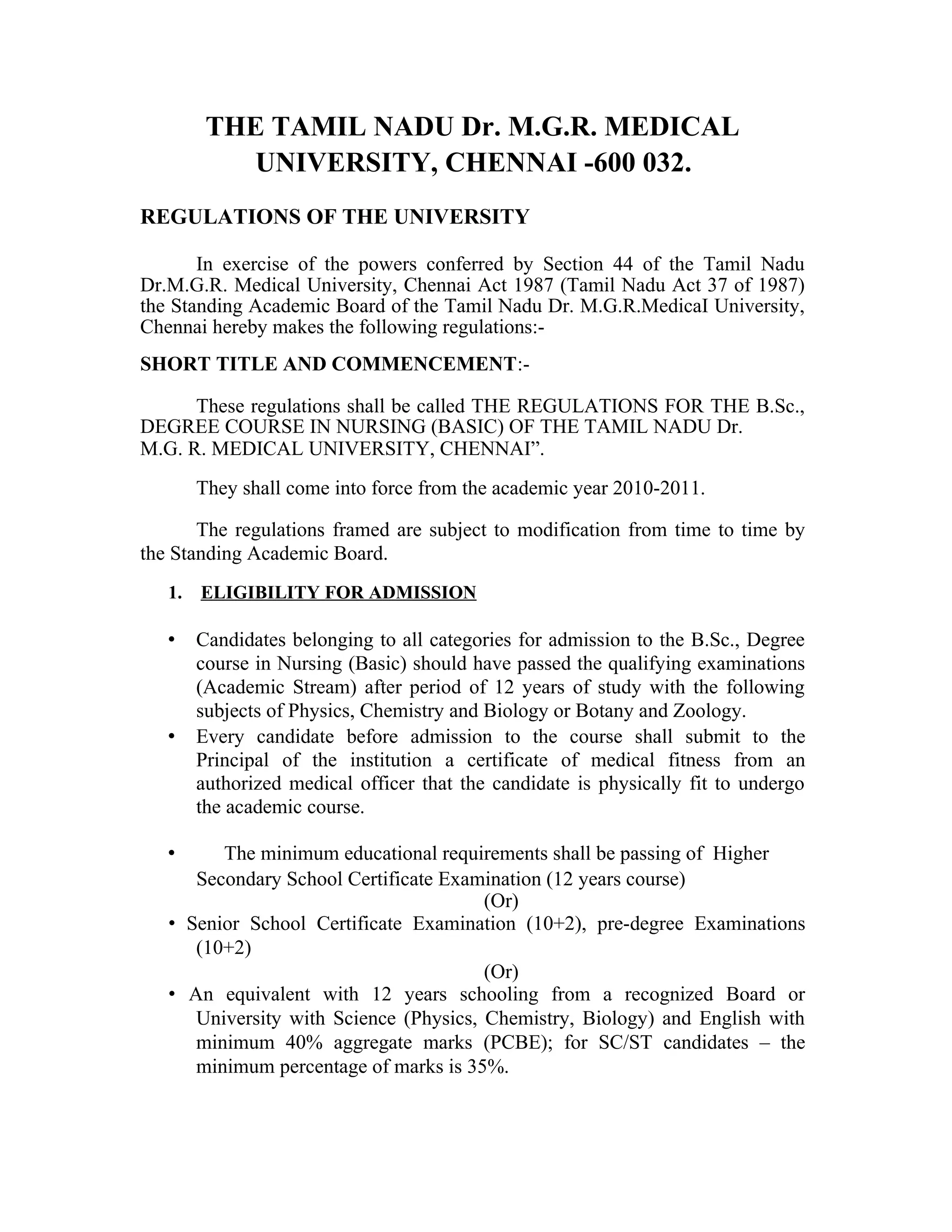 THE TAMIL NADU Dr. M.G.R. MEDICAL
UNIVERSITY, CHENNAI -600 032.
REGULATIONS OF THE UNIVERSITY
In exercise of the powers conferred by Section 44 of the Tamil Nadu
Dr.M.G.R. Medical University, Chennai Act 1987 (Tamil Nadu Act 37 of 1987)
the Standing Academic Board of the Tamil Nadu Dr. M.G.R.MedicaI University,
Chennai hereby makes the following regulations:-
SHORT TITLE AND COMMENCEMENT:-
These regulations shall be called THE REGULATIONS FOR THE B.Sc.,
DEGREE COURSE IN NURSING (BASIC) OF THE TAMIL NADU Dr.
M.G. R. MEDICAL UNIVERSITY, CHENNAI”.
They shall come into force from the academic year 2010-2011.
The regulations framed are subject to modification from time to time by
the Standing Academic Board.
1. ELIGIBILITY FOR ADMISSION
• Candidates belonging to all categories for admission to the B.Sc., Degree
course in Nursing (Basic) should have passed the qualifying examinations
(Academic Stream) after period of 12 years of study with the following
subjects of Physics, Chemistry and Biology or Botany and Zoology.
• Every candidate before admission to the course shall submit to the
Principal of the institution a certificate of medical fitness from an
authorized medical officer that the candidate is physically fit to undergo
the academic course.
• The minimum educational requirements shall be passing of Higher
Secondary School Certificate Examination (12 years course)
(Or)
• Senior School Certificate Examination (10+2), pre-degree Examinations
(10+2)
(Or)
• An equivalent with 12 years schooling from a recognized Board or
University with Science (Physics, Chemistry, Biology) and English with
minimum 40% aggregate marks (PCBE); for SC/ST candidates – the
minimum percentage of marks is 35%.
 