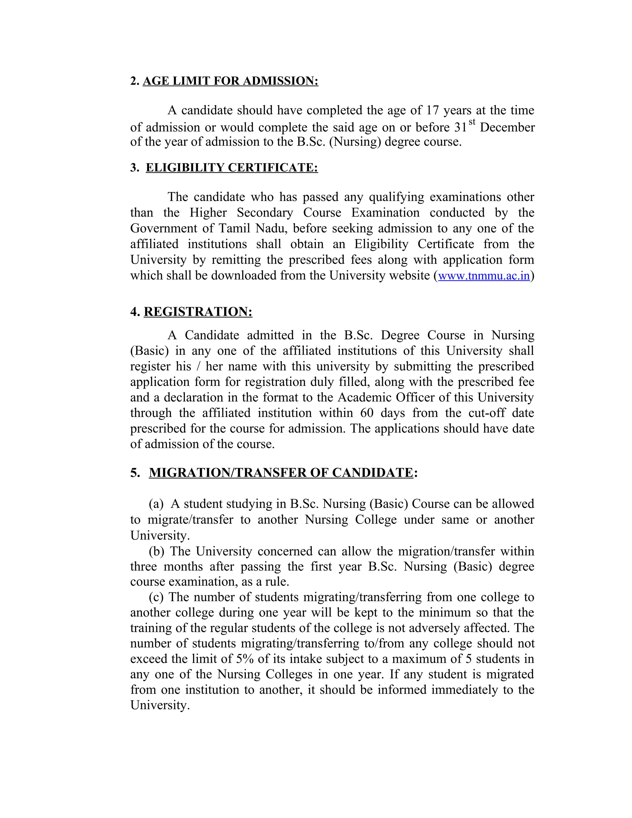 2. AGE LIMIT FOR ADMISSION:
A candidate should have completed the age of 17 years at the time
of admission or would complete the said age on or before 31
st
December
of the year of admission to the B.Sc. (Nursing) degree course.
3. ELIGIBILITY CERTIFICATE:
The candidate who has passed any qualifying examinations other
than the Higher Secondary Course Examination conducted by the
Government of Tamil Nadu, before seeking admission to any one of the
affiliated institutions shall obtain an Eligibility Certificate from the
University by remitting the prescribed fees along with application form
which shall be downloaded from the University website (www.tnmmu.ac.in)
4. REGISTRATION:
A Candidate admitted in the B.Sc. Degree Course in Nursing
(Basic) in any one of the affiliated institutions of this University shall
register his / her name with this university by submitting the prescribed
application form for registration duly filled, along with the prescribed fee
and a declaration in the format to the Academic Officer of this University
through the affiliated institution within 60 days from the cut-off date
prescribed for the course for admission. The applications should have date
of admission of the course.
5. MIGRATION/TRANSFER OF CANDIDATE:
(a) A student studying in B.Sc. Nursing (Basic) Course can be allowed
to migrate/transfer to another Nursing College under same or another
University.
(b) The University concerned can allow the migration/transfer within
three months after passing the first year B.Sc. Nursing (Basic) degree
course examination, as a rule.
(c) The number of students migrating/transferring from one college to
another college during one year will be kept to the minimum so that the
training of the regular students of the college is not adversely affected. The
number of students migrating/transferring to/from any college should not
exceed the limit of 5% of its intake subject to a maximum of 5 students in
any one of the Nursing Colleges in one year. If any student is migrated
from one institution to another, it should be informed immediately to the
University.
 