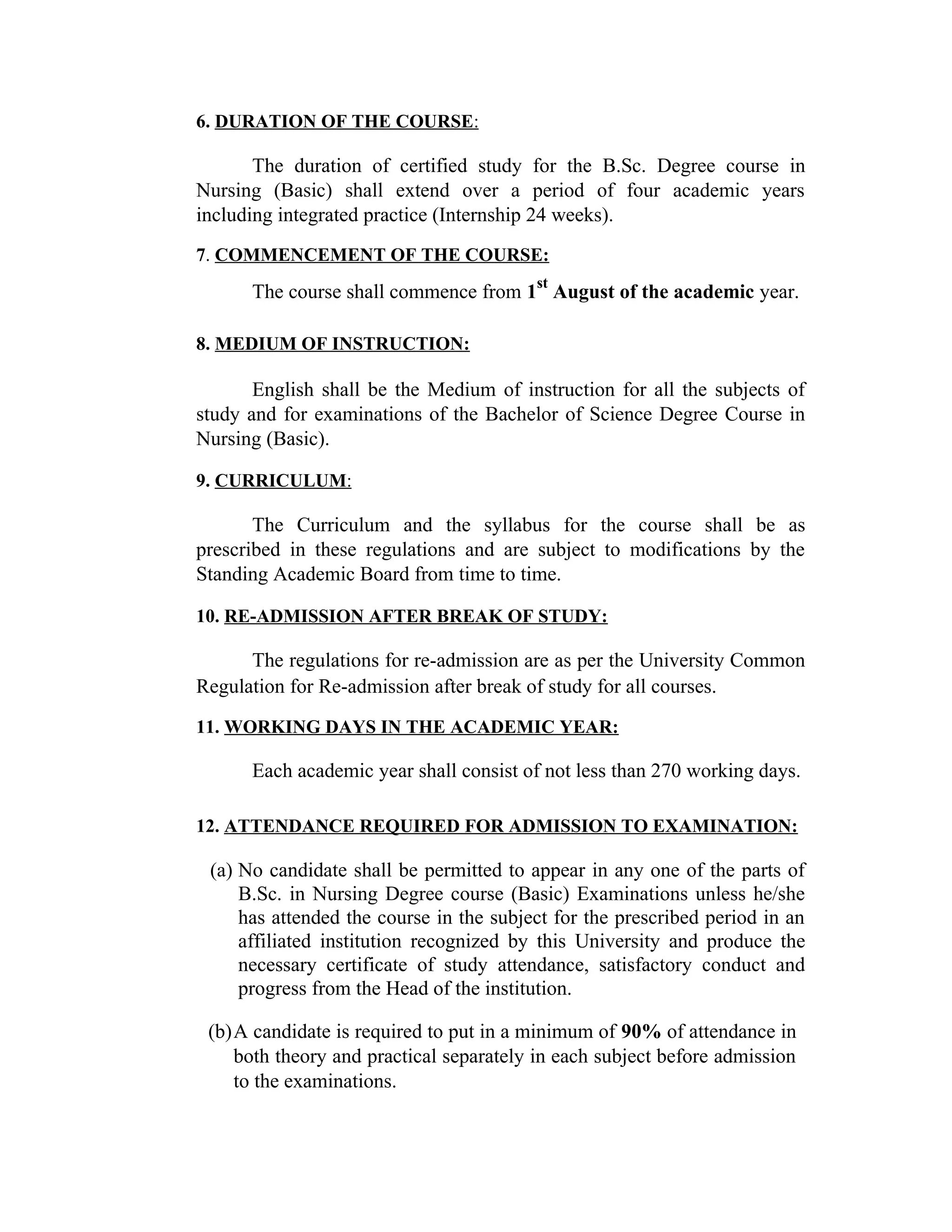 6. DURATION OF THE COURSE:
The duration of certified study for the B.Sc. Degree course in
Nursing (Basic) shall extend over a period of four academic years
including integrated practice (Internship 24 weeks).
7. COMMENCEMENT OF THE COURSE:
The course shall commence from 1
st
August of the academic year.
8. MEDIUM OF INSTRUCTION:
English shall be the Medium of instruction for all the subjects of
study and for examinations of the Bachelor of Science Degree Course in
Nursing (Basic).
9. CURRICULUM:
The Curriculum and the syllabus for the course shall be as
prescribed in these regulations and are subject to modifications by the
Standing Academic Board from time to time.
10. RE-ADMISSION AFTER BREAK OF STUDY:
The regulations for re-admission are as per the University Common
Regulation for Re-admission after break of study for all courses.
11. WORKING DAYS IN THE ACADEMIC YEAR:
Each academic year shall consist of not less than 270 working days.
12. ATTENDANCE REQUIRED FOR ADMISSION TO EXAMINATION:
(a) No candidate shall be permitted to appear in any one of the parts of
B.Sc. in Nursing Degree course (Basic) Examinations unless he/she
has attended the course in the subject for the prescribed period in an
affiliated institution recognized by this University and produce the
necessary certificate of study attendance, satisfactory conduct and
progress from the Head of the institution.
(b)A candidate is required to put in a minimum of 90% of attendance in
both theory and practical separately in each subject before admission
to the examinations.
 