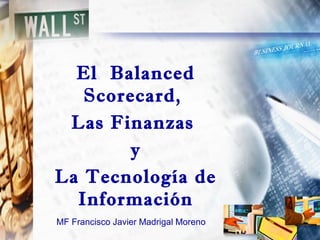 MF Francisco Javier Madrigal Moreno
El Balanced
Scorecard,
Las Finanzas
y
La Tecnología de
Información
 